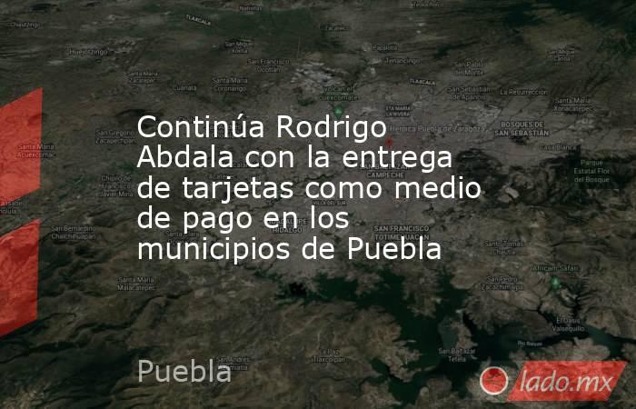 Continúa Rodrigo Abdala con la entrega de tarjetas como medio de pago en los municipios de Puebla. Noticias en tiempo real