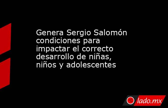 Genera Sergio Salomón condiciones para impactar el correcto desarrollo de niñas, niños y adolescentes. Noticias en tiempo real