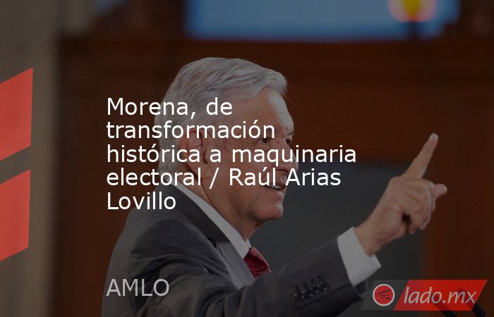 Morena, de transformación histórica a maquinaria electoral / Raúl Arias Lovillo. Noticias en tiempo real