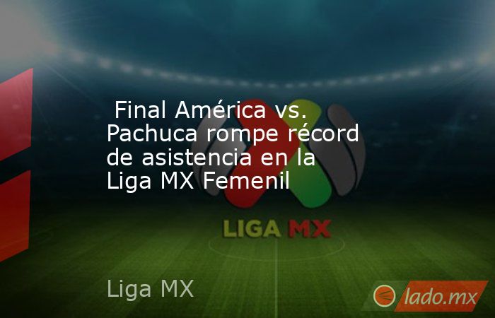  Final América vs. Pachuca rompe récord de asistencia en la Liga MX Femenil. Noticias en tiempo real