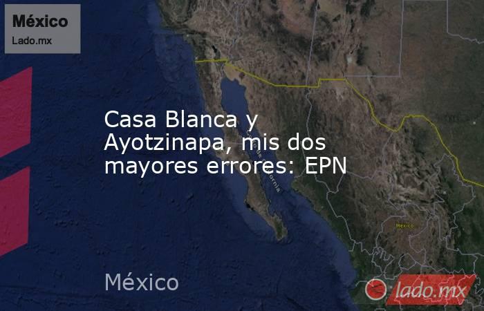 Casa Blanca y Ayotzinapa, mis dos mayores errores: EPN. Noticias en tiempo real