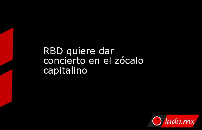 RBD quiere dar concierto en el zócalo capitalino. Noticias en tiempo real