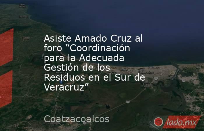 Asiste Amado Cruz al foro “Coordinación para la Adecuada Gestión de los Residuos en el Sur de Veracruz”. Noticias en tiempo real