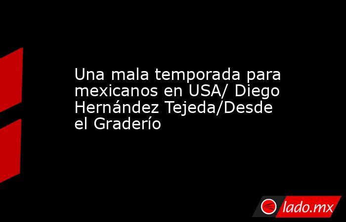 Una mala temporada para mexicanos en USA/ Diego Hernández Tejeda/Desde el Graderío. Noticias en tiempo real