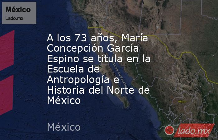 A los 73 años, María Concepción García Espino se titula en la Escuela de Antropología e Historia del Norte de México. Noticias en tiempo real