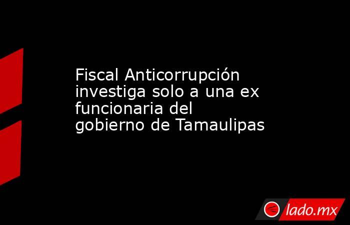 Fiscal Anticorrupción investiga solo a una ex funcionaria del gobierno de Tamaulipas. Noticias en tiempo real
