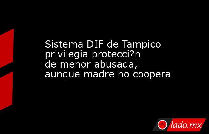 Sistema DIF de Tampico privilegia protecci?n de menor abusada, aunque madre no coopera. Noticias en tiempo real