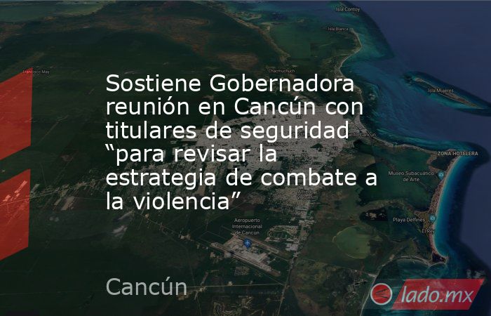 Sostiene Gobernadora reunión en Cancún con titulares de seguridad “para revisar la estrategia de combate a la violencia”. Noticias en tiempo real