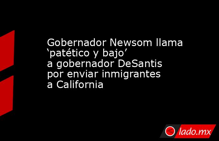 Gobernador Newsom llama ‘patético y bajo’ a gobernador DeSantis por enviar inmigrantes a California. Noticias en tiempo real