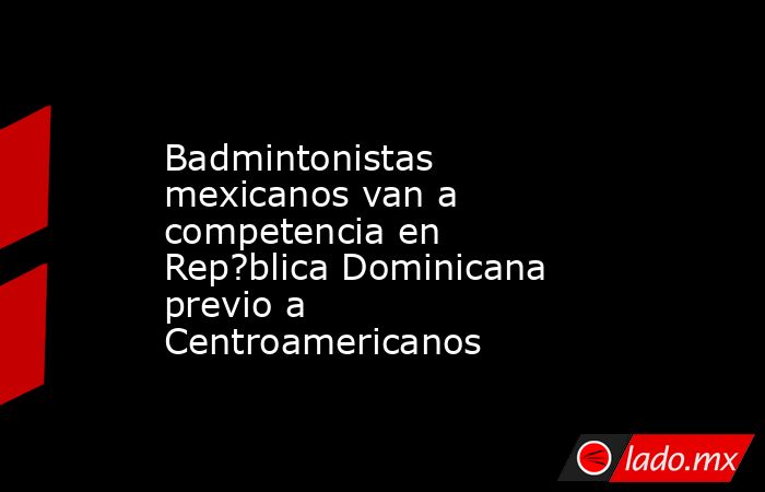 Badmintonistas mexicanos van a competencia en Rep?blica Dominicana previo a Centroamericanos. Noticias en tiempo real