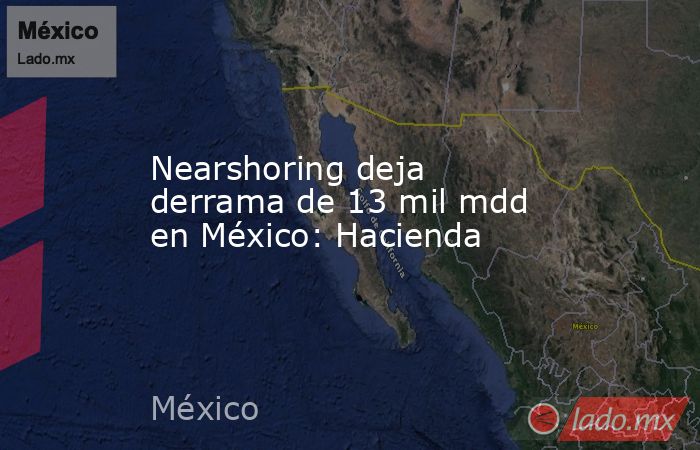 Nearshoring deja derrama de 13 mil mdd en México: Hacienda. Noticias en tiempo real