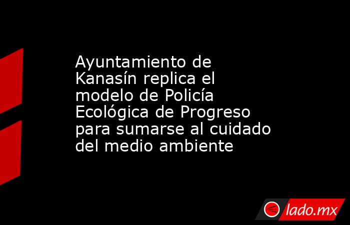 Ayuntamiento de Kanasín replica el modelo de Policía Ecológica de Progreso para sumarse al cuidado del medio ambiente. Noticias en tiempo real