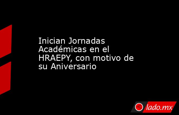 Inician Jornadas Académicas en el HRAEPY, con motivo de su Aniversario. Noticias en tiempo real