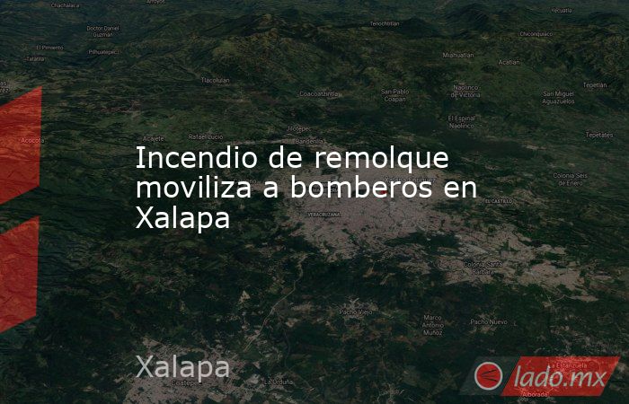 Incendio de remolque moviliza a bomberos en Xalapa. Noticias en tiempo real