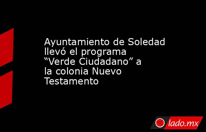 Ayuntamiento de Soledad llevó el programa “Verde Ciudadano” a la colonia Nuevo Testamento. Noticias en tiempo real