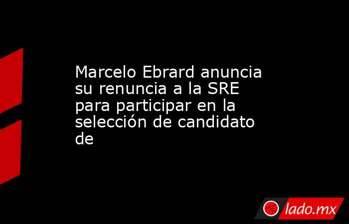 Marcelo Ebrard anuncia su renuncia a la SRE para participar en la selección de candidato de. Noticias en tiempo real