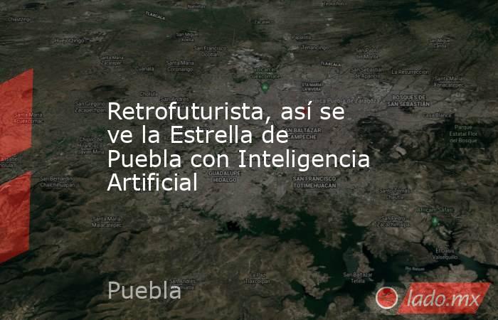 Retrofuturista, así se ve la Estrella de Puebla con Inteligencia Artificial. Noticias en tiempo real