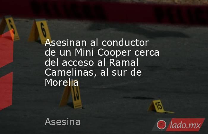 Asesinan al conductor de un Mini Cooper cerca del acceso al Ramal Camelinas, al sur de Morelia. Noticias en tiempo real