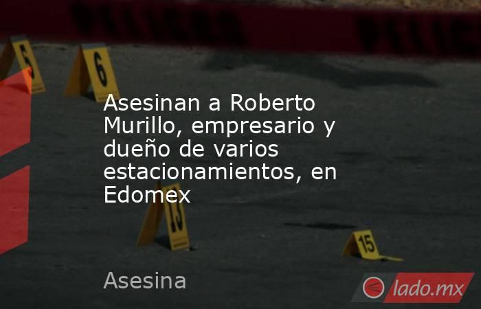 Asesinan a Roberto Murillo, empresario y dueño de varios estacionamientos, en Edomex. Noticias en tiempo real
