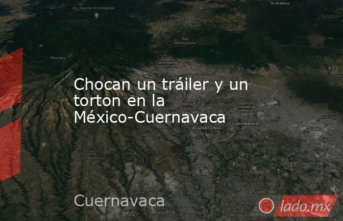 Chocan un tráiler y un torton en la México-Cuernavaca. Noticias en tiempo real