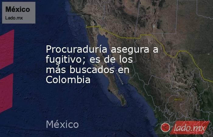 Procuraduría asegura a fugitivo; es de los más buscados en Colombia. Noticias en tiempo real