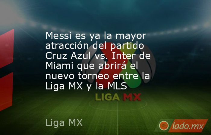 Messi es ya la mayor atracción del partido Cruz Azul vs. Inter de Miami que abrirá el nuevo torneo entre la Liga MX y la MLS. Noticias en tiempo real