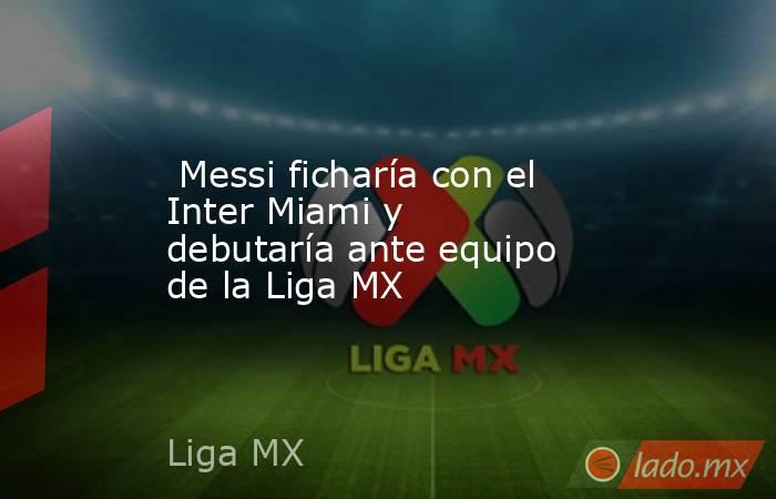  Messi ficharía con el Inter Miami y debutaría ante equipo de la Liga MX. Noticias en tiempo real