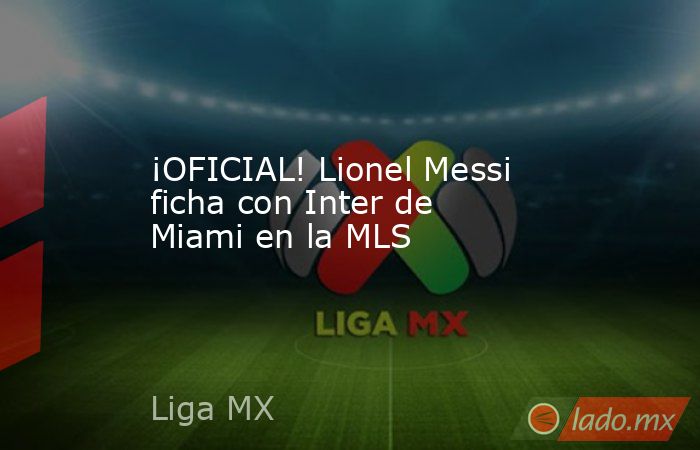 ¡OFICIAL! Lionel Messi ficha con Inter de Miami en la MLS. Noticias en tiempo real