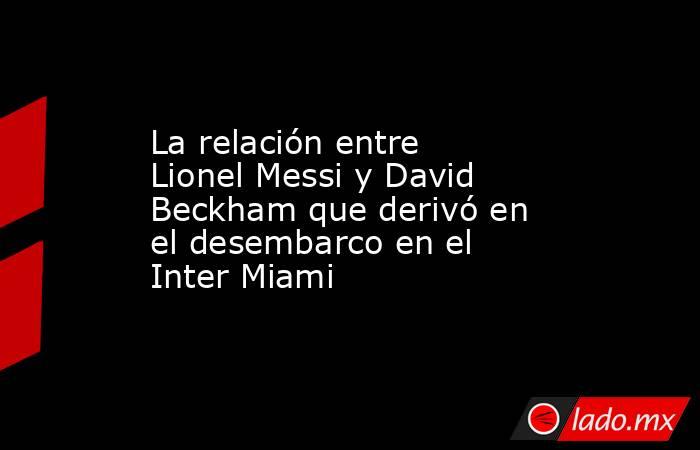 La relación entre Lionel Messi y David Beckham que derivó en el desembarco en el Inter Miami. Noticias en tiempo real