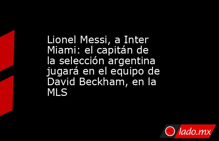 Lionel Messi, a Inter Miami: el capitán de la selección argentina jugará en el equipo de David Beckham, en la MLS. Noticias en tiempo real