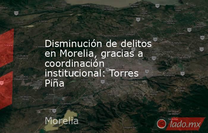 Disminución de delitos en Morelia, gracias a coordinación institucional: Torres Piña. Noticias en tiempo real