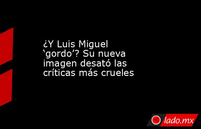 ¿Y Luis Miguel  ‘gordo’? Su nueva imagen desató las críticas más crueles. Noticias en tiempo real
