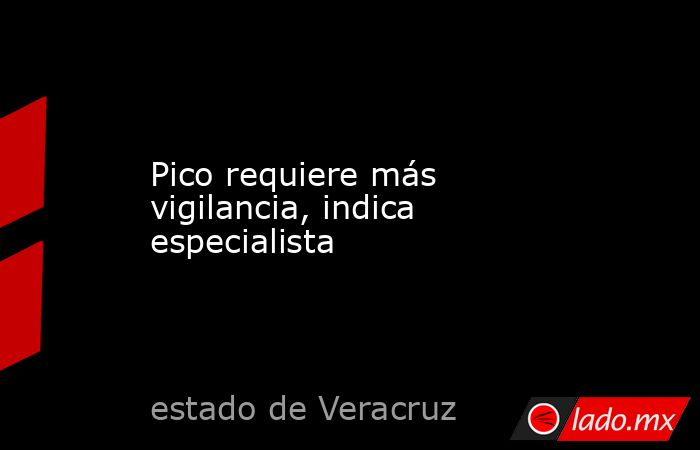 Pico requiere más vigilancia, indica especialista . Noticias en tiempo real