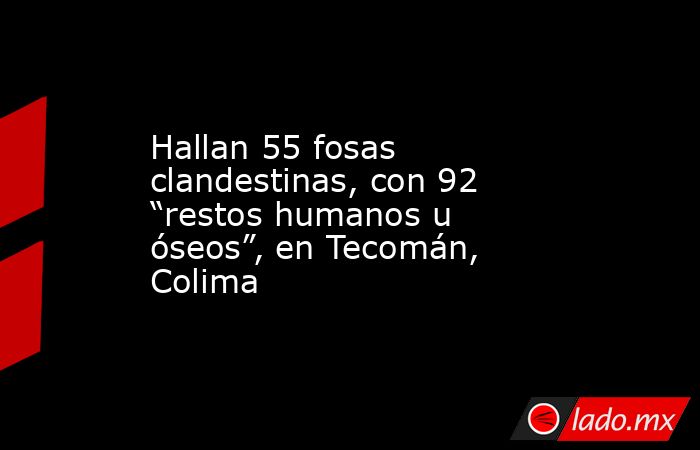 Hallan 55 fosas clandestinas, con 92 “restos humanos u óseos”, en Tecomán, Colima. Noticias en tiempo real
