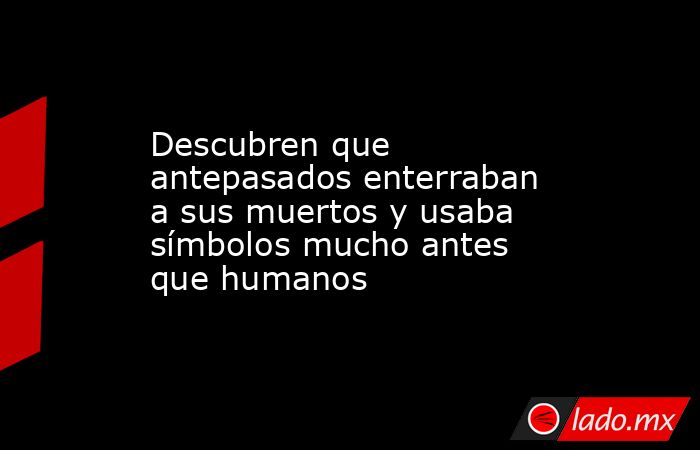 Descubren que antepasados enterraban a sus muertos y usaba símbolos mucho antes que humanos. Noticias en tiempo real