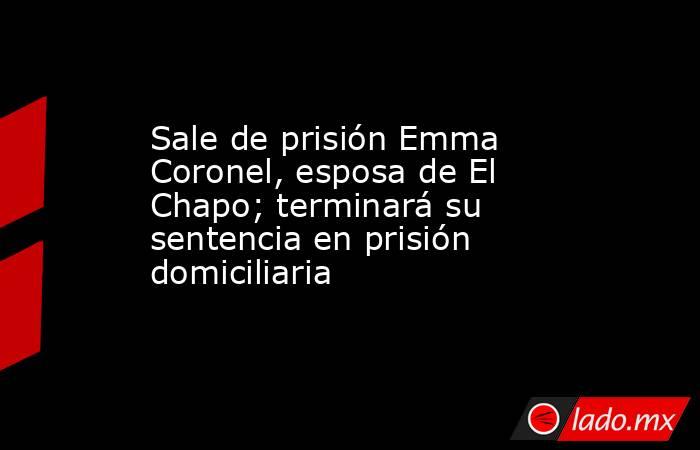 Sale de prisión Emma Coronel, esposa de El Chapo; terminará su sentencia en prisión domiciliaria. Noticias en tiempo real