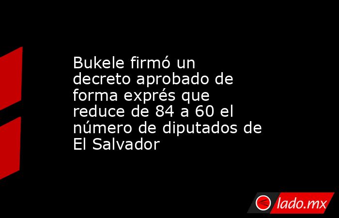 Bukele firmó un decreto aprobado de forma exprés que reduce de 84 a 60 el número de diputados de El Salvador . Noticias en tiempo real