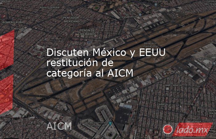 Discuten México y EEUU restitución de categoría al AICM. Noticias en tiempo real
