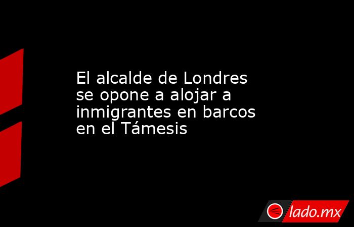 El alcalde de Londres se opone a alojar a inmigrantes en barcos en el Támesis. Noticias en tiempo real