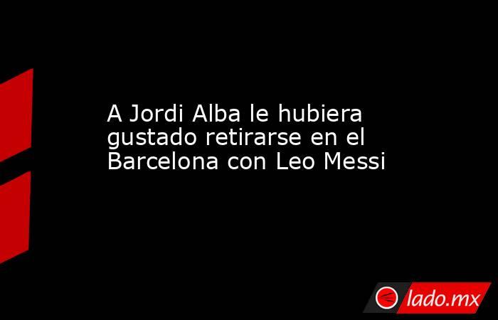 A Jordi Alba le hubiera gustado retirarse en el Barcelona con Leo Messi. Noticias en tiempo real