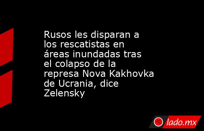 Rusos les disparan a los rescatistas en áreas inundadas tras el colapso de la represa Nova Kakhovka de Ucrania, dice Zelensky. Noticias en tiempo real