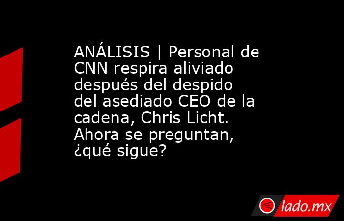 ANÁLISIS | Personal de CNN respira aliviado después del despido del asediado CEO de la cadena, Chris Licht. Ahora se preguntan, ¿qué sigue?. Noticias en tiempo real