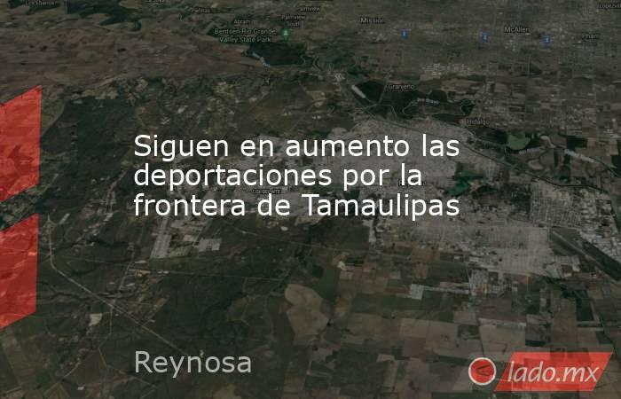 Siguen en aumento las deportaciones por la frontera de Tamaulipas. Noticias en tiempo real