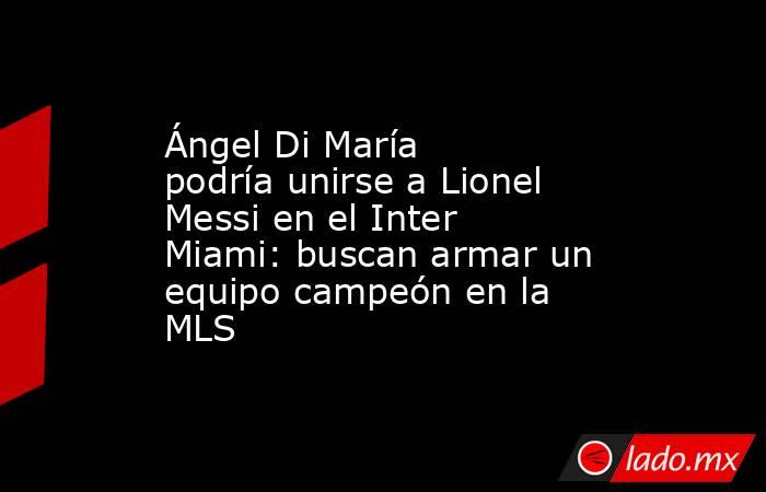 Ángel Di María podría unirse a Lionel Messi en el Inter Miami: buscan armar un equipo campeón en la MLS. Noticias en tiempo real