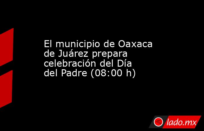 El municipio de Oaxaca de Juárez prepara celebración del Día del Padre (08:00 h). Noticias en tiempo real