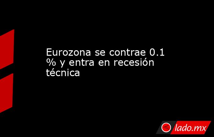 Eurozona se contrae 0.1 % y entra en recesión técnica. Noticias en tiempo real