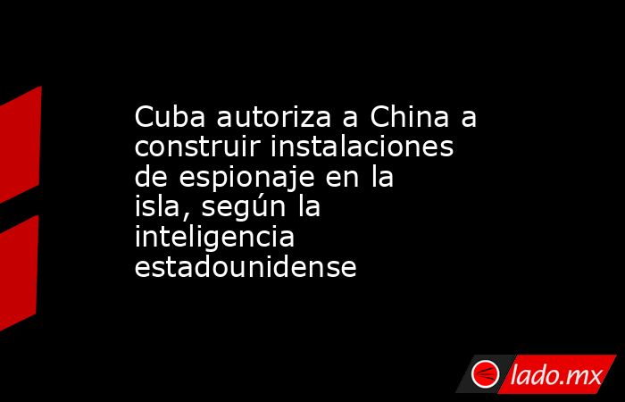 Cuba autoriza a China a construir instalaciones de espionaje en la isla, según la inteligencia estadounidense. Noticias en tiempo real