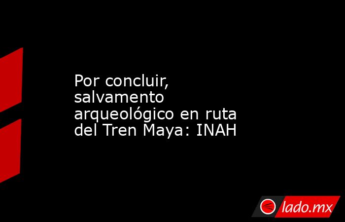 Por concluir, salvamento arqueológico en ruta del Tren Maya: INAH. Noticias en tiempo real