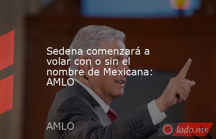 Sedena comenzará a volar con o sin el nombre de Mexicana: AMLO. Noticias en tiempo real