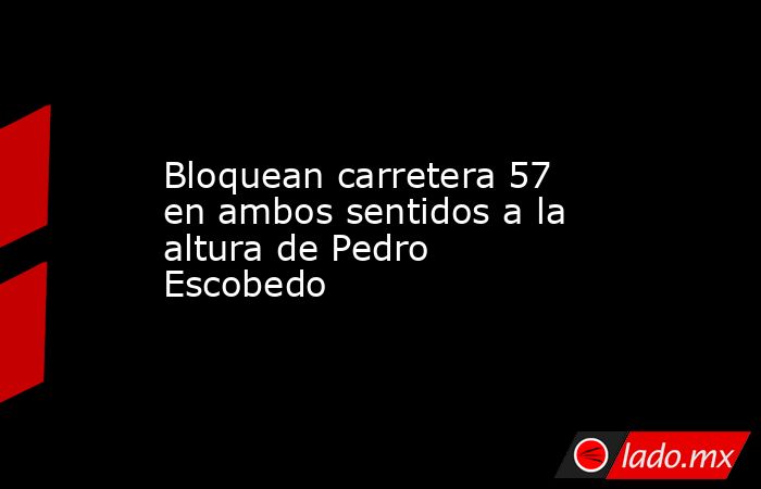 Bloquean carretera 57 en ambos sentidos a la altura de Pedro Escobedo. Noticias en tiempo real